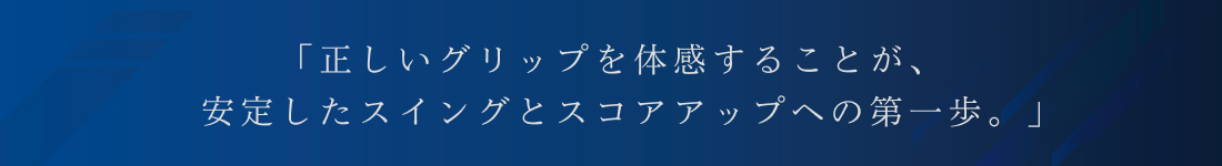 「正しいグリップを体感することが、安定したスイングとスコアアップへの第一歩。」