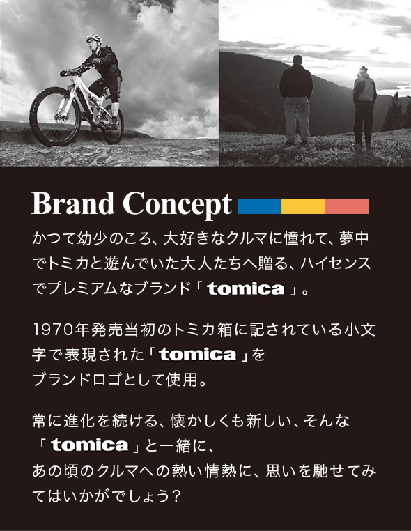 Brand Conceptかつて幼少のころ、大好きなクルマに憧れて、夢中でトミカと遊んでいた大人たちへ贈る、 ハイセンスでプレミアムなブランド「tomica」。 1970年発売当初のトミカ箱に記されている小文字で表現された「tomica」を ブランドロゴとして使用。 常に進化を続ける、懐かしくも新しい、そんな「tomica」と一緒に、 あの頃のクルマへの熱い情熱に、思いを馳せてみてはいかがでしょう?