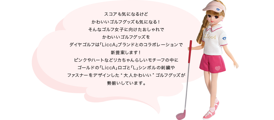スコアも気になるけど かわいいゴルフグッズも気になる! そんなゴルフ女子に向けたおしゃれで かわいいゴルフグッズを ダイヤゴルフは「LiccA」ブランドとのコラボレーションで 新提案します! ピンクやハートなどリカちゃんらしいモチーフの中に ゴールドの「LiccA」ロゴと「L」シンボルの刺繍や ファスナーをデザインした“大人かわいい”ゴルフグッズが 勢揃いしています。