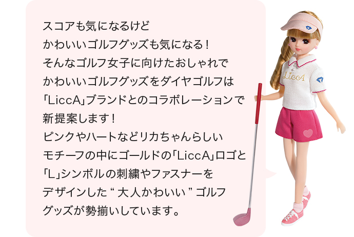 スコアも気になるけど かわいいゴルフグッズも気になる! そんなゴルフ女子に向けたおしゃれで かわいいゴルフグッズを ダイヤゴルフは「LiccA」ブランドとのコラボレーションで 新提案します! ピンクやハートなどリカちゃんらしいモチーフの中に ゴールドの「LiccA」ロゴと「L」シンボルの刺繍や ファスナーをデザインした“大人かわいい”ゴルフグッズが 勢揃いしています。