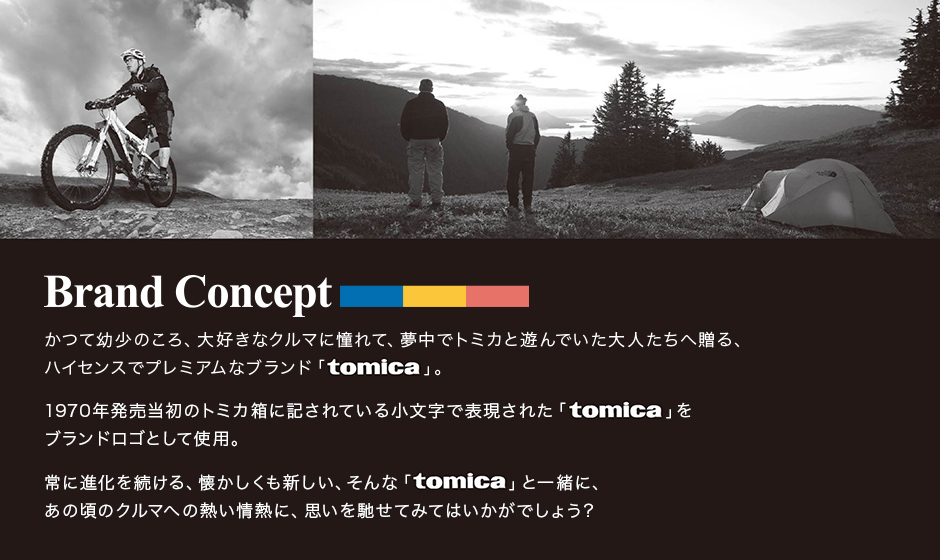 Brand Conceptかつて幼少のころ、大好きなクルマに憧れて、夢中でトミカと遊んでいた大人たちへ贈る、 ハイセンスでプレミアムなブランド「tomica」。 1970年発売当初のトミカ箱に記されている小文字で表現された「tomica」を ブランドロゴとして使用。 常に進化を続ける、懐かしくも新しい、そんな「tomica」と一緒に、 あの頃のクルマへの熱い情熱に、思いを馳せてみてはいかがでしょう？