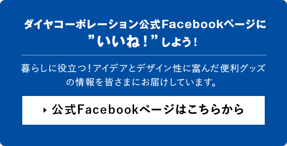ダイヤコーポレーション公式Facebookページに”いいね！”しよう！ 暮らしに役立つ！アイデアとデザイン性に富んだ便利グッズの情報を皆さまにお届けしています。 公式Facebookページはこちらから