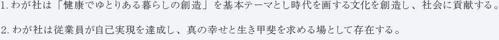 1.わが社は「健康でゆとりある暮らしの創造」を基本テーマとし時代を画する文化を創造し、社会に貢献する。　2.わが社は従業員が自己実現を達成し、真の幸せと生き甲斐を求める場として存在する。