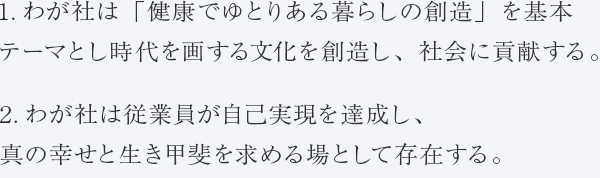 1.わが社は「健康でゆとりある暮らしの創造」を基本テーマとし時代を画する文化を創造し、社会に貢献する。　2.わが社は従業員が自己実現を達成し、真の幸せと生き甲斐を求める場として存在する。